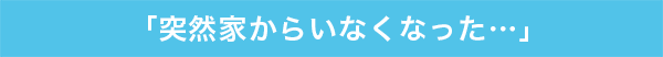 「突然家からいなくなった…」