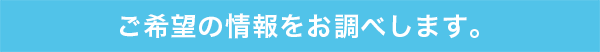 ご希望の情報をお調べします。